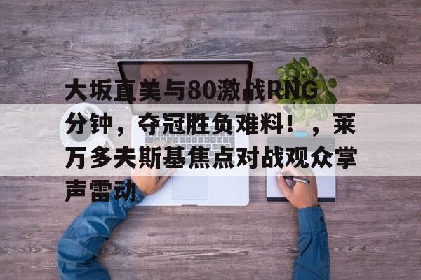 亚博体育-大坂直美与80激战RNG分钟，夺冠胜负难料！，莱万多夫斯基焦点对战观众掌声雷动的简单介绍-亚博体育